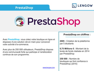 www.lengow.com
PrestaShop
Avec PrestaShop, vous créez votre boutique en ligne et
disposez d’une solution clé en main pour concevoir
votre activité d’e-commerce.
Avec plus de 250 000 utilisateurs, PrestaShop dispose
d’une communauté forte qui participe à l’amélioration
continue de son programme.
PrestaShop en chiffres :
2005 : Création de la plateforme
par 5 étudiants
6,75 Millions € : Montant de la
levée de fonds réalisée en 2014
par PrestaShop
250 000 : Nombre de
boutiques qui font confiance à
PrestaShop (2015)
 