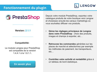 Fonctionnement du plugin
Version: 2.1.1
Compatibilité:
Le module Lengow pour PrestaShop
est compatible de la version
1.4.4.1 à la 1.6.1.1.
Depuis votre module PrestaShop, exportez votre
catalogue produits de votre boutique vers Lengow
et choisissez ensuite les canaux marketings où
vous souhaitez diffuser vos produits.
• Gérez les réglages principaux de Lengow
dans votre PrestaShop : choix des produits,
images et champs à exporter, etc…
• Retrouvez les commandes générées sur les
places de marché et sélectionnez par exemple
les méthodes de paiement, les transporteurs,
etc…
• Contrôlez votre activité et rentabilité grâce à
un tableau de bord statistique.
En savoir plus
 