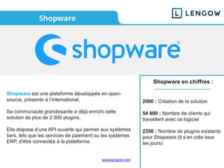 www.lengow.com
Shopware
Shopware en chiffres :
2000 : Création de la solution
54 000 : Nombre de clients qui
travaillent avec ce logiciel
2350 : Nombre de plugins existants
pour Shopware (Il s’en crée tous
les jours)
Shopware est une plateforme développée en open-
source, présente à l’international.
Sa communauté grandissante a déjà enrichi cette
solution de plus de 2 000 plugins.
Elle dispose d’une API ouverte qui permet aux systèmes
tiers, tels que les services de paiement ou les systèmes
ERP, d'être connectés à la plateforme.
 