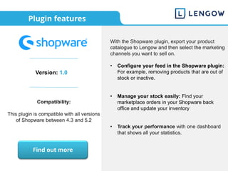 Plugin features
Version: 1.0
Compatibility:
This plugin is compatible with all versions
of Shopware between 4.3 and 5.2
With the Shopware plugin, export your product
catalogue to Lengow and then select the marketing
channels you want to sell on.
• Configure your feed in the Shopware plugin:
For example, removing products that are out of
stock or inactive.
• Manage your stock easily: Find your
marketplace orders in your Shopware back
office and update your inventory
• Track your performance with one dashboard
that shows all your statistics.
Find out more
 