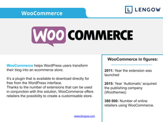 www.lengow.com
WooCommerce
WooCommerce helps WordPress users transform
their blog into an ecommerce store.
It’s a plugin that is available to download directly for
free from the WordPress interface.
Thanks to the number of extensions that can be used
in conjunction with this solution, WooCommerce offers
retailers the possibility to create a customisable store.
WooCommerce in figures:
2011: Year the extension was
launched
2015: Year ‘Auttomatic’ acquired
the publishing company
(Woothemes)
380 000: Number of online
retailers using WooCommerce.
 