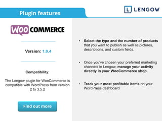 Plugin features
Version: 1.0.4
Compatibility:
The Lengow plugin for WooCommerce is
compatible with WordPress from version
2 to 3.5.2
• Select the type and the number of products
that you want to publish as well as pictures,
descriptions, and custom fields.
• Once you’ve chosen your preferred marketing
channels in Lengow, manage your activity
directly in your WooCommerce shop.
• Track your most profitable items on your
WordPress dashboard
Find out more
 
