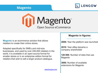 www.lengow.com
Magento
Magento is an ecommerce solution that allows
retailers to create their online stores.
Adapted specifically for SMEs and mid-size
businesses, and used by over 240,000 retailers in the
world, it is available in an open-source format for
smaller stores or in an enterprise edition format for
retailers that wish to sell a larger product catalogue.
2008: Year the platform was launched
2010: Year eBay became a
company shareholder
120 000: Number of sites that use
Magento
3000: Number of available
extensions for Magento
Magento in figures:
 