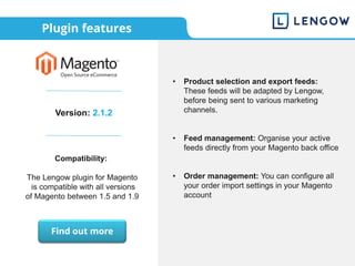 Plugin features
Version: 2.1.2
Compatibility:
The Lengow plugin for Magento
is compatible with all versions
of Magento between 1.5 and 1.9
• Product selection and export feeds:
These feeds will be adapted by Lengow,
before being sent to various marketing
channels.
• Feed management: Organise your active
feeds directly from your Magento back office
• Order management: You can configure all
your order import settings in your Magento
account
Find out more
 