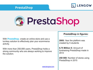 www.lengow.com
PrestaShop
With PrestaShop, create an online store and use a
turnkey solution to effectively plan your ecommerce
activity.
With more than 250,000 users, PrestaShop holds a
strong community who are always working to improve
the solution.
PrestaShop in figures:
2005: Year the platform was
created by 5 students
6,75 Million €: Amount of
fundraising PrestaShop made in
2014
250 000: Number of stores using
PrestaShop in 2015
 