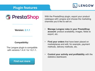 Plugin features
Version: 2.1.1
Compatibility:
The Lengow plugin is compatible
with versions 1.4.4.1 to 1.6.1.1.
With the PrestaShop plugin, export your product
catalogue with Lengow and choose the marketing
channels you’d like to sell on.
• Manage Lengow rules in your PrestaShop
account: product availability, images, fields to
export, etc.
• Find your orders that have been placed on
marketplaces and edit, for example, payment
methods, delivery methods, etc.
• Control your activity and profitability with the
statistics dashboard.
Find out more
 