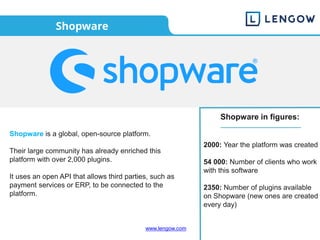 www.lengow.com
Shopware
Shopware in figures:
2000: Year the platform was created
54 000: Number of clients who work
with this software
2350: Number of plugins available
on Shopware (new ones are created
every day)
Shopware is a global, open-source platform.
Their large community has already enriched this
platform with over 2,000 plugins.
It uses an open API that allows third parties, such as
payment services or ERP, to be connected to the
platform.
 