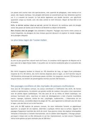 Les passes sont courtes mais très spectaculaires, avec quantité de pélagiques, raies mantas et en
saison, des requins marteaux. Ces plongées dérivantes se caractérisent par leur dimension sportive
car il y a souvent du courant. Le Sud abrite également une double barrière, une spécificité
quasiment unique au monde, avec des sites comme le récif Chirarani. Départ de Kani-Kéli et de
M’zouazia.
Enfin, le dernier secteur situé au sud est, permet de découvrir de nombreux spots de plongée
autour des passes de Saziley sud et Nord et de Bandrélé au départ de Bandrélé.
Bien d’autres sites de plongée vous attendent à Mayotte. Paysages sous-marins moins connus et
moins fréquentés, les plongeurs de tous niveaux pourront découvrir et explorer le monde magique
de la plongée à Mayotte

Le plus beau lagon de l’océan Indien

Au sein du plus grand Parc naturel marin de France, le complexe récifo-lagonaire de Mayotte est le
plus vaste de la région Océan Indien. Il accueille une vie marine exubérante grâce à la pluralité des
habitat.

Des récifs frangeants bordent le littoral sur 195 kilomètres de long, un lagon d’une profondeur
moyenne de 35 à 40 mètres, des récifs internes dispersés dans le lagon, un récif barrière long de
140 kilomètres entrecoupé de nombreuses passes récifales, les mangroves couvrent 735 hectares le
long du littoral, les herbiers de phanérogames marines couvrent 760 hectares...

Des paysages coralliens et des myriades de poissons multicolores
Avec plus de 310 espèces connues, les coraux contribuent à l’édification des récifs. De formes
variées et spectaculaires, ils arborent une grande variété de couleurs vives grâce à leur association
avec de petites algues symbiotiques. Tels des oasis de vie au milieu du désert océanique, ces
animaux fournissent abris, nourriture et zones de développement à bien d’autres invertébrés
marins : éponges, hydraires, étoiles de mer, coquillages, nudibranches... L’observation de ces
fascinants animaux, accessibles depuis les plages de l’île, peut également se dérouler plus loin dans
le lagon, près des îlots et sur le récif barrière.
Avec près de 800 espèces de poissons connues, les eaux mahoraises forment un gigantesque
aquarium. La plupart de ces espèces, observées à quelques mètres sous la surface, égayent les
paysages d’apparence inanimée des récifs de corail. Vous pourrez croiser des espèces remarquables
menacées d’extinction à l’échelle internationale, tels le célèbre labre Napoléon, l’étrange poissonperroquet à bosse avec sa tête démesurée et son bec impressionnant, ou bien encore l’imposant
mérou-loche géante qui peut atteindre plus de 200 kilos !

 