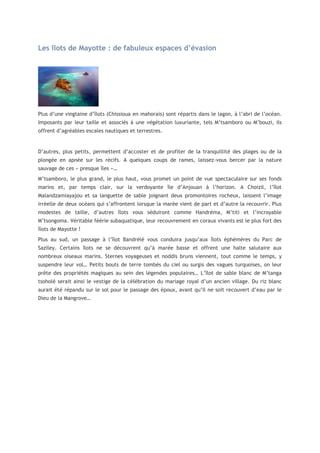 Les îlots de Mayotte : de fabuleux espaces d’évasion

Plus d’une vingtaine d’îlots (Chissioua en mahorais) sont répartis dans le lagon, à l’abri de l’océan.
Imposants par leur taille et associés à une végétation luxuriante, tels M’tsamboro ou M’bouzi, ils
offrent d’agréables escales nautiques et terrestres.

D’autres, plus petits, permettent d’accoster et de profiter de la tranquillité des plages ou de la
plongée en apnée sur les récifs. A quelques coups de rames, laissez-vous bercer par la nature
sauvage de ces « presque îles »…
M’tsamboro, le plus grand, le plus haut, vous promet un point de vue spectaculaire sur ses fonds
marins et, par temps clair, sur la verdoyante île d’Anjouan à l’horizon. A Choizil, l’îlot
Malandzamiayajou et sa languette de sable joignant deux promontoires rocheux, laissent l’image
irréelle de deux océans qui s’affrontent lorsque la marée vient de part et d’autre la recouvrir. Plus
modestes de taille, d’autres îlots vous séduiront comme Handréma, M’titi et l’incroyable
M’tsongoma. Véritable féérie subaquatique, leur recouvrement en coraux vivants est le plus fort des
îlots de Mayotte !
Plus au sud, un passage à l’îlot Bandrélé vous conduira jusqu’aux îlots éphémères du Parc de
Saziley. Certains îlots ne se découvrent qu’à marée basse et offrent une halte salutaire aux
nombreux oiseaux marins. Sternes voyageuses et noddis bruns viennent, tout comme le temps, y
suspendre leur vol… Petits bouts de terre tombés du ciel ou surgis des vagues turquoises, on leur
prête des propriétés magiques au sein des légendes populaires… L’îlot de sable blanc de M’tanga
tsoholé serait ainsi le vestige de la célébration du mariage royal d’un ancien village. Du riz blanc
aurait été répandu sur le sol pour le passage des époux, avant qu’il ne soit recouvert d’eau par le
Dieu de la Mangrove…

 