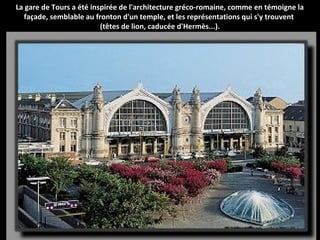 La gare de Tours a été inspirée de l'architecture gréco-romaine, comme en témoigne la
façade, semblable au fronton d'un temple, et les représentations qui s'y trouvent
(têtes de lion, caducée d'Hermès...).
 