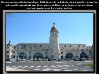 Classée monument historique depuis 1984, la gare de La Rochelle est une grande construction
qui rappelle sa proximité avec la mer grâce aux décors de sa façade et aux mosaïques
intérieures qui évoquent le monde maritime
 