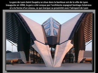 La gare de Lyon-Saint Exupéry se situe dans la banlieue est de la ville de Lyon.
Inaugurée en 1994, la gare a été conçue par l'architecte espagnol Santiago Calatrava
et a la forme d'un oiseau, ce qui marque sa proximité avec l'aéroport de Lyon
 
