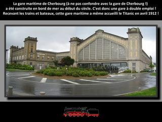 La gare maritime de Cherbourg (à ne pas confondre avec la gare de Cherbourg !)
a été construite en bord de mer au début du siècle. C'est donc une gare à double emploi !
Recevant les trains et bateaux, cette gare maritime a même accueilli le Titanic en avril 1912 !
 