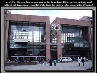 La gare Part-Dieu est la principale gare de la ville de Lyon. Elle assure un trafic régional,
national et international, ce qui fait d'elle l'une des gares les plus importantes d'Europe !
 