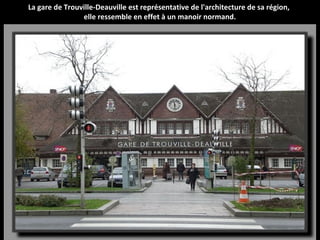 La gare de Trouville-Deauville est représentative de l'architecture de sa région,
elle ressemble en effet à un manoir normand.
 