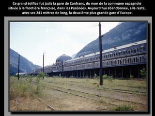 Ce grand édifice fut jadis la gare de Canfranc, du nom de la commune espagnole
située à la frontière française, dans les Pyrénées. Aujourd'hui abandonnée, elle reste,
avec ses 241 mètres de long, la deuxième plus grande gare d'Europe.
 