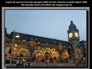 La gare de Lyon est l'une des sept gares SNCF de Paris. Ouverte au public depuis 1849,
elle accueille environ 83 millions de voyageurs par an.
 