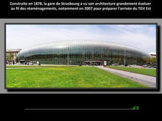 Construite en 1878, la gare de Strasbourg a vu son architecture grandement évoluer
au fil des réaménagements, notamment en 2007 pour préparer l'arrivée du TGV Est
 
