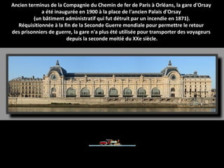 Ancien terminus de la Compagnie du Chemin de fer de Paris à Orléans, la gare d'Orsay
a été inaugurée en 1900 à la place de l'ancien Palais d'Orsay
(un bâtiment administratif qui fut détruit par un incendie en 1871).
Réquisitionnée à la fin de la Seconde Guerre mondiale pour permettre le retour
des prisonniers de guerre, la gare n'a plus été utilisée pour transporter des voyageurs
depuis la seconde moitié du XXe siècle.
 