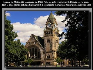La gare de Metz a été inaugurée en 1908. Faite de grès et richement décorée, cette gare,
dont le style roman est dû à Guillaume II, a été classée monument historique en janvier 1975
 