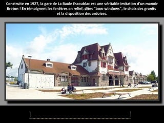 Construite en 1927, la gare de La Baule Escoublac est une véritable imitation d'un manoir
Breton ! En témoignent les fenêtres en relief, dites "bow-windows", le choix des granits
et la disposition des ardoises.
 
