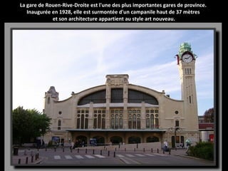 La gare de Rouen-Rive-Droite est l'une des plus importantes gares de province.
Inaugurée en 1928, elle est surmontée d'un campanile haut de 37 mètres
et son architecture appartient au style art nouveau.
 
