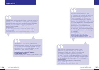 TÉMOIGNAGES
LES + DE LA TÉLÉ 2015 LES + DE LA TÉLÉ 2015194 195
Dans le cadre du brief Mondial Tissus, le choix du média TV
allait de soi. Tout d’abord pour son impact : sa capacité à
fédérer les cibles visées et la mémorisation des messages.
Ensuite, pour sa capacité à engager et à générer une
préférence de marque. »
ISABELLE ZOPP / DIRECTRICE MARKETING ET MERCHANDISING,
MONDIAL TISSUS
CAMPAGNE MONDIAL TISSUS / AGENCE LE GANG GROUPE CA COM
Euro-Assurance a atteint un seuil
de croissance qui nous permet désormais
de communiquer plus largement, sans
fausse modestie. Or, la télévision est
un vecteur puissant qui nous permet
d’entrer dans tous les foyers et de franchir
un cap en développant considérablement
la notoriété d’Euro-Assurance.
Nous croyons à la complémentarité
des médias et la télévision est un relais
de poids pour faire connaître nos services
et soutenir efficacement notre stratégie
de marque. »
EMMANUEL POYATOS, DIRECTEUR
OPÉRATIONNEL D’EURO-ASSURANCE
CAMPAGNE EURO-ASSURANCE / AGENCE : EGGS
Mondial Tissus avait besoin d’affirmer son
positionnement de leader et de communiquer sur
son nouveau positionnement. Le média TV nous
est apparu comme incontournable en termes
de puissance et de statut du média. »
GRÉGOIRE SOUFFLET, DIRECTEUR GÉNÉRAL,
LE GANG GROUPE CA COM
CAMPAGNE MONDIAL TISSUS / AGENCE LE GANG GROUPE CA COM
Nous sommes un assureur pure player et nous
maîtrisons la communication sur le net. Mais la
puissance de frappe de la télé est incontournable.
Toutefois, il nous fallait également être précis.
Or, avec le panel de chaînes que nous avons choisi nous
nous adressons spécifiquement  à notre cible. Ce ciblage
est l’un des atouts de la richesse de l’offre télévisuelle. »
EMMANUEL POYATOS, DIRECTEUR OPÉRATIONNEL
D’EURO-ASSURANCE
CAMPAGNE EURO-ASSURANCE / AGENCE : EGGS
 
