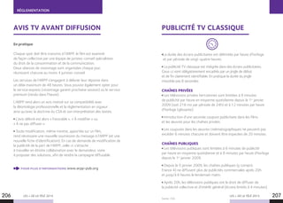 RÉGLEMENTATION
LES + DE LA TÉLÉ 2015 LES + DE LA TÉLÉ 2015
Source : CSA.
AVIS TV AVANT DIFFUSION
En pratique
Chaque spot doit être transmis à l’ARPP, le film est examiné
de façon collective par une équipe de juristes-conseil spécialistes
du droit de la consommation et de la communication.
Deux séances de visionnage sont organisées chaque jour,
réunissant chacune au moins 4 juristes-conseil.
Les services de l’ARPP s’engagent à délivrer leur réponse dans
un délai maximum de 48 heures. Vous pouvez également opter pour
le service express (visionnage garanti prochaine session) ou le service
premium (rendu dans l’heure).
L’ARPP rend alors un avis motivé sur sa compatibilité avec
la déontologie professionnelle et la règlementation en vigueur
ainsi qu’avec la doctrine du CSA et son interprétation des textes.
L’avis délivré est alors « Favorable », « À modifier » ou
« À ne pas diffuser ».
Toute modification, même minime, apportée sur un film,
rend nécessaire une nouvelle soumission du message à l’ARPP (et une
nouvelle fiche d’identification). En cas de demande de modification de
la publicité de la part de l’ARPP, celle-ci s’attache
à travailler en étroite collaboration avec le demandeur, voire
à proposer des solutions, afin de rendre la campagne diffusable.
POUR PLUS D’INFORMATIONS www.arpp-pub.org
206 207
PUBLICITÉ TV CLASSIQUE
La durée des écrans publicitaires est délimitée par heure d’horloge
et par période de vingt-quatre heures.
La publicité TV classique est intégrée dans des écrans publicitaires.
Ceux-ci sont obligatoirement encadrés par un jingle de début
et de fin clairement identifiable. En pratique la durée du jingle
n’excède pas 8 secondes.
CHAÎNES PRIVÉES
Les télévisions privées hertziennes sont limitées à 9 minutes
de publicité par heure en moyenne quotidienne depuis le 1er
janvier
2009 (soit 216 mn par période de 24h) et à 12 minutes par heure
d’horloge (glissante).
Introduction d’une seconde coupure publicitaire dans les films
et les œuvres pour les chaînes privées.
Les coupures dans les œuvres cinématographiques ne peuvent pas
excéder 6 minutes chacune et doivent être espacées de 20 minutes.
CHAÎNES PUBLIQUES
Les télévisions publiques sont limitées à 6 minutes de publicité
par heure en moyenne quotidienne et à 8 minutes par heure d’horloge
depuis le 1er
janvier 2009.
Depuis le 5 janvier 2009, les chaînes publiques (y compris
France 4) ne diffusent plus de publicités commerciales après 20h
et jusqu’à 6 heures le lendemain matin. 
Après 20h, les télévisions publiques ont le droit de diffuser de
la publicité collective et d’intérêt général (écrans limités à 4 minutes).
 