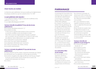RÉGLEMENTATION
LES + DE LA TÉLÉ 2015 LES + DE LA TÉLÉ 2015
Source : CSA. Source : CSA.
208 209
PARRAINAGEPOUR TOUTES LES CHAÎNES
La durée des spots publicitaires n’est pas encadrée par la réglementation.
En pratique, la durée d’un spot est comprise entre 3’’ et 180’’.
Le spot publicitaire doit répondre :
1. aux obligations légales et réglementaires dont la définition de la
publicité (cf. le décret de 1992).
2. aux règles déontologiques de l’ARPP.
Secteurs interdits de publicité TV (au sein des écrans
publicitaires)
Les boissons alcoolisées de plus de 1.2°
Les produits du tabac.
A noter que les cigarettes électroniques et leurs accessoires
ne sont pas considérés comme des produits du tabac.
Dans l’état actuel de la réglementation française, la publicité
pour ces produits n’est pas interdite dans la mesure où elle ne fait
pas référence, même indirectement, à un produit du tabac.
Les médicaments sur prescription médicale
Les armes à feu (sauf chaînes spécialisées)
Les préparations alimentaires pour nourrissons
Le cinéma (à l’exception des chaînes cinéma)
Les produits phytosanitaires
Secteurs restreints de publicité TV (au sein des écrans
publicitaires)
L’édition littéraire (sauf les chaînes uniquement distribuées par CabSat)
La distribution pour ses opérations commerciales de promotion
Les secteurs assujettis à des règles de diffusion dont les jeux d’argent
et de paris sportifs limités d’accès (interdit dans et autour des
programmes à destination de mineurs)
Le cinéma
Le parrainage est l’association d’un
annonceur (par sa marque ou tout
autre élément d’identification)
à une émission TV (exceptés
journaux télévisés et émissions
d’information politique).
La marque / l’annonceur est
présent dans les génériques de
parrainages (billboards) diffusés
en début et/ou fin d’émission.
La présence du parrain peut
être rappelée dans les bandes-
annonces de l’émission et au
cours de l’émission.
Il n’y a pas de contraintes
de durée mais l’usage est
d’utiliser des billboards de 6’’
à 8’’. À l’occasion d’un module
jeu, ou d’une émission de jeu
ou de concours, il est possible
que le parrain puisse présenter
ses produits.
Les contraintes liées
au parrainage
Le parrainage doit être
clairement spécifié au
téléspectateur en début
ou en fin d’émission.
Le parrain ne peut en aucun
cas influencer le contenu ou la
programmation de l’émission.
Les émissions parrainées ne
doivent pas inciter à acheter les
produits du parrain ou comporter
des références promotionnelles
à ces produits.
En cours d’émission on peut
rappeler la présence du parrain
mais ce rappel doit être ponctuel
et discret.
Il est interdit de visualiser dans
les bilboards le produit et son
conditionnement. Il est possible
de mentionner la signature
institutionnelle du parrain si elle
n’a aucun caractère commercial
ou promotionnel.
Secteurs interdits de
publicité en parrainage TV
Les boissons alcoolisées
de plus de 1.2°
Les produits du tabac
Les médicaments sur
prescription médicale
(en revanche les laboratoires
pharmaceutiques peuvent
communiquer)
Les armes à feu (sauf chaînes
spécialisées)
Les préparations alimentaires
pour nourrissons
Les produits phytosanitaires
 