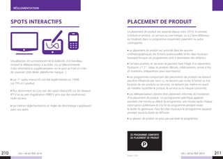 RÉGLEMENTATION
LES + DE LA TÉLÉ 2015 LES + DE LA TÉLÉ 2015
Source : CSA.
210 211
SPOTS INTERACTIFS PLACEMENT DE PRODUIT
Visualisation, en surimpression de la publicité, d’un bandeau
invitant le téléspectateur à accéder, via sa télécommande,
à des informations supplémentaires sur le spot qu’il est en train
de visionner (site dédié, plateforme marque…).
Les 1ers
spots interactifs ont été expérimentés en 1998
sur TPS et CanalSat.
Plus récemment on a pu voir des spots interactifs sur les réseaux
IPTV ou au sein d’application HBBTV ainsi que des expériences
multi-écrans.
Les mêmes réglementations et règles de déontologie s’appliquent
pour ces spots.
Le placement de produit est autorisé depuis mars 2010. Il consiste
à inclure un produit, un service ou une marque, ou à y faire référence,
en l’insérant dans un programme moyennant paiement ou autre
contrepartie.
Le placement de produit est autorisé dans les œuvres
cinématographiques, les fictions audiovisuelles et les clips musicaux
(excepté lorsque ces programmes sont à destination des enfants).
Certains produits et services ne peuvent faire l’objet d’un placement
(boissons +1.2°, tabac et produits dérivés, médicaments, armes à feu
et munitions, préparations pour nourrissons).
Les programmes comportant des placements de produits ne doivent
pas être influencés par ceux-ci, ne doivent pas inciter à l’achat ou à la
location de ces produits ou services, ne doivent pas mettre en avant
de manière injustifiée le produit, le service ou la marque concernés.
Les téléspectateurs doivent être clairement informés de l’existence
d’un placement de produit. Un pictogramme spécifique apparait
pendant une minute au début du programme, une minute après chaque
interruption publicitaire et à la fin du programme pendant toute
la durée du générique. Pour les clips musicaux le pictogramme apparait
pendant toute la durée de diffusion.
Le placeur de produit ne peut pas parrainer le programme.
P
CE PROGRAMME COMPORTE
DU PLACEMENT DE PRODUIT
 