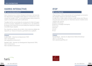 NOS CONTRIBUTEURS
LES + DE LA TÉLÉ 2015 LES + DE LA TÉLÉ 2015
Harris Interactive est un institut d’études de dimension internationale.
Son Département Technologies Media Telecoms Entertainment a pour
vocation de travailler à 360° sur les problématiques média (contenus 
supports, dimensions éditoriales  publicitaires).
Travaillant à la fois sur des études de connaissance de cibles  d’usages,
de test de concept, d’adaptation du marketing mix ou de satisfaction,
les équipes Harris Interactive sont particulièrement expertes en matière
de problématiques digitales.
Pour répondre aux besoins de ses clients, Harris Interactive déploie des
dispositifs sur-mesure et innovants, quantitatifs et/ou qualitatifs.
Contact
Aurélie GIBIAT - Directrice du Département TMTE
Tel. 01 44 87 60 35
Mail. agibiat@harrisinteractive.fr
Raphaël CLAVE - Directeur du Développement Département TMTE
Tel. 01 44 87 60 45
Mail. rclave@harrisinteractive.fr
L’Ifop est depuis 1938 un des pionniers et l’un des leaders sur le marché
des sondages d’opinion et des études marketing.
Au delà de ses 3 pôles métiers (omnibus, panels, phone city), l’Ifop est
structuré autour de 6 secteurs en résonnance avec les mutations de la
société et des marchés : 
Média et Numérique
Opinion et Stratégies d’entreprise
Consumer
Services
Santé
Luxe.
Contact
Raphaël Berger - Directeur du département Média  Numérique
Tel. 01 72 34 94 36
Mail. raphael.berger@ifop.com
IFOPHARRIS INTERACTIVE
www.harrisinteractive.fr www.ifop.com
224 225
 