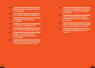 32 33
P.41
LE PROFIL DES VISIONNEURS DE VIDÉOS DE
PROGRAMMES TV SUR LES PLATEFORMES
DE PARTAGE
P.42
MOTIFS DE VISIONNAGE DE VIDÉOS DE
PROGRAMMES TV SUR LES PLATEFORMES
DE PARTAGE
P.43
IMPACT DU VISIONNAGE DE PROGRAMMES
TV SUR LES PLATEFORMES DE PARTAGE
P.44
LES MODES DE VISIONNAGE DE LA TV
PAR PAYS
P.34
MULTIPLICATION DES CONTACTS MÉDIAS
ET MULTIMÉDIAS
P.35
LA TV : MÉDIA PUISSANT ET FÉDÉRATEUR
P.36
LES DURÉES DE CONSOMMATION
TV / INTERNET
P.37
TV / INTERNET : USAGE SIMULTANÉ
P.38
LES ACTIVITÉS PRATIQUÉES SUR INTERNET
P.39
INTERNET : DE NOUVEAUX POINTS
DE RENCONTRE ENTRE LES CHAÎNES
ET LEUR PUBLIC
P.40
VISIONNAGE DE VIDÉOS DE PROGRAMMES
TV SUR LES PLATEFORMES DE PARTAGE
 