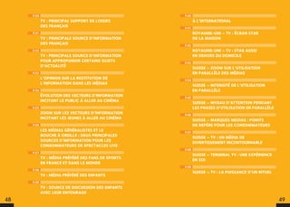 P.60
À L’INTERNATIONAL
P.61
ROYAUME-UNI – TV : ÉCRAN STAR
DE LA MAISON
P.62
ROYAUME-UNI – TV : STAR AUSSI
EN DEHORS DU DOMICILE
P.63
SUISSE – ZOOM SUR L’UTILISATION
EN PARALLÈLE DES MÉDIAS
P.64
SUISSE – INTENSITÉ DE L’UTILISATION
EN PARALLÈLE
P.65
SUISSE – NIVEAU D’ATTENTION PENDANT
LES PHASES D’UTILISATION EN PARALLÈLE
P.66
SUISSE – MARQUES MEDIAS : POINTS
DE REPÈRE POUR LES CONSOMMATEURS
P.67
SUISSE – TV : UN MÉDIA DE
DIVERTISSEMENT INCONTOURNABLE
P.68
SUISSE – TERMINAL TV : UNE EXPÉRIENCE
EN SOI
P.69
SUISSE – TV : LA PUISSANCE D’UN RITUEL
P.50
TV : PRINCIPAL SUPPORT DE LOISIRS
DES FRANÇAIS
P.51
TV : PRINCIPALE SOURCE D’INFORMATION
DES FRANÇAIS
P.52
TV : PRINCIPALE SOURCE D’INFORMATION
POUR APPROFONDIR CERTAINS SUJETS
D’ACTUALITÉ
P.53
L’OPINION SUR LA RESTITUTION DE
L’INFORMATION DANS LES MÉDIAS
P.54
ÉVOLUTION DES VECTEURS D’INFORMATION
INCITANT LE PUBLIC À ALLER AU CINÉMA
P.55
ZOOM SUR LES VECTEURS D’INFORMATION
INCITANT LES JEUNES À ALLER AU CINÉMA
P.56
LES MÉDIAS GÉNÉRALISTES ET LE
BOUCHE À OREILLE : DEUX PRINCIPALES
SOURCES D’INFORMATION POUR LES
CONSOMMATEURS DE SPECTACLES LIVE
P.57
TV : MÉDIA PRÉFÉRÉ DES FANS DE SPORTS
EN FRANCE ET DANS LE MONDE
P.58
TV : MÉDIA PRÉFÉRÉ DES ENFANTS
P.59
TV : SOURCE DE DISCUSSION DES ENFANTS
AVEC LEUR ENTOURAGE
48 49
 