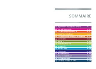 01
03
06
11
09
13
04
15
07
12
10
14
02
05
08
ÉQUIPEMENTS MÉDIAS ET MULTIMÉDIAS	 P.1
PAYSAGE AUDIOVISUEL	 P.15
LES PRATIQUES AUDIOVISUELLES	 P.31
PERCEPTION DES MÉDIAS	 P.47
LES MÉTRIQUES DES AUDIENCES DE RÉFÉRENCE 	 P.71
AUDIENCE TV 	 P.79
SOCIAL TV	 P.107
MARCHÉ PUBLICITAIRE	 P.121
EFFICACITÉ TV	 P.147
SUCCESS STORY	 P.179
TÉMOIGNAGES	 P.193
RÉGLEMENTATION	 P.201
ORGANISMES RÉFÉRENTS	 P.215
LES CONTRIBUTEURS	 P.221
LES RÉGIES MEMBRES DU SNPTV	 P.237
 