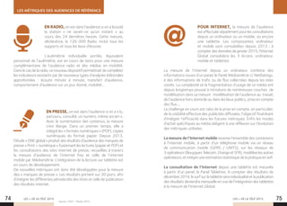 LES MÉTRIQUES DES AUDIENCES DE RÉFÉRENCE
LES + DE LA TÉLÉ 2015 LES + DE LA TÉLÉ 201574 75
EN RADIO, on est dans l’audience si on a écouté
la station «  ne serait-ce qu’un instant  » au
cours des 24 dernières heures. Cette mesure,
déclarative, la 126 000 Radio, inclut tous les
supports et tous les lieux d’écoute.
L’audimétrie individuelle portée, équivalent
personnel de l’audimètre, est en cours de tests pour une mesure
complémentaire de l’audience radio et des médias en mobilité.
Dans le cas de la radio, ce nouveau dispositif permettrait de compléter
les indicateurs existants par de nouveaux types d’analyses éditoriales
approfondies : écoute minute à minute, transfert d’audience,
comportement d’audience sur un jour donné, mobilité…
EN PRESSE, on est dans l’audience si on a « lu,
parcouru, consulté, un numéro, même ancien ».
Avec la numérisation des contenus, la mesure
s’est élargie. Dans un premier temps, elle a
intégré les « formats numériques » (PDF), copies
numériques du format papier. Depuis 2013,
l’étude « ONE global » produit des résultats d’audience des marques de
presse « Print + numérique » fusionnant les lectures (papier et PDF) et
les consultations des sites internet de presse, recueillies à travers
la mesure d’audience de l’internet fixe et celle de l’internet
mobile par Médiamétrie. L’intégration de la lecture sur tablette est
en cours de développement.
De nouvelles métriques ont donc été développées pour la mesure
des « marques de presse ». Les résultats portent sur 30 jours, afin
d’intégrer les différentes périodicités des titres et celle de publication
des résultats internet.
POUR INTERNET, la mesure de l’audience
est effectuée séparément pour les consultations
depuis un ordinateur ou un mobile, ou encore
une tablette. Les composantes ordinateur
et mobile sont consolidées depuis 2013 ; à
compter des données de janvier 2015, l’Internet
Global consolidera les 3 écrans, ordinateur,
mobile et tablettes
La mesure de l’internet depuis un ordinateur combine des
informations issues d’un panel, le Panel Médiamétrie // NetRatings,
à des informations de trafic ou de flux collectées depuis les sites
visités. La complexité et la fragmentation d’usage de ce média ont
depuis longtemps poussé à introduire de nombreuses couches de
modélisation dans sa mesure : modélisation de l’audience au travail,
de l’audience hors domicile ou dans les lieux publics, prise en compte
des flux….
Le challenge en cours est celui de la prise en compte, en particulier,
de la visibilité effective des publicités diffusées, l’objectif final étant
d’intégrer l’efficacité dans les futures métriques. Enfin les modes
d’achat spécifiques au média obligent à une réflexion sur l’évolution
des métriques utilisées.
La mesure de l’Internet mobile recense l’ensemble des connexions
à l’internet mobile, à partir d’un téléphone mobile via un réseau
de communication mobile (GPRS / UMTS), sur les réseaux de
3 opérateurs (Bouygues Telecom, Orange et SFR), modélise les autres
opérateurs, et intègre une estimation statistique de la pratique en wifi.
La consultation de l’Internet depuis une tablette est mesurée
à partir d’un panel, le Panel Tablettes. A compter des résultats de
décembre2014,lesurfsurlatabletteseraindividualiséetlapublication
des résultats deviendra mensuelle en vue de l’intégration des tablettes
à la mesure de l’Internet Global.
Source : CESP – Février 2015.
 