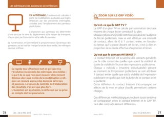 LES MÉTRIQUES DES AUDIENCES DE RÉFÉRENCE
LES + DE LA TÉLÉ 2015 LES + DE LA TÉLÉ 2015
Qu’est-ce que le GRP TV ?
Le GRP d’un plan TV se calcule par sommation des taux
moyens de chaque écran constitutif du plan.
Chaqueindividud’uneciblecontribueaucalculdel’audience
de l’écran publicitaire, mais se voit attribuer une intensité
de contact, allant de 0 à 1 contact entier, en fonction
du temps qu’il a passé devant cet écran, c’est-à-dire en
proportion de sa durée effective d’exposition à l’écran.
Qu’est que le contact INTERNET ?
Le contact Internet est la somme des contacts pondérés
par la cible concernée quelles que soient la visibilité et
durée de visibilité effective des impressions publicitaires.
Chaque «  individu  » (machine individualisée) présent
au moment de l’impression publicitaire se voit attribuer
1 contact entier quelle que soit la visibilité de l’impression
publicitaire et quelle que soit la durée de ce contact avec
la publicité.
Cette définition du contact Internet s’accompagne par
ailleurs de la mise en place d’outils permettant certains
ciblages.
Ces différences méthodologiques excluent toute tentative
de comparaison entre le contact Internet et le GRP TV,
tant elles sont radicalement différentes.
76 77
Ce rapide tour d’horizon met en perspective
l’évolution inexorable des métriques des médias :
la part de ce que l’on peut mesurer directement
diminue alors que le rôle de la modélisation croît,
avec un recours accru à des données externes
et passives. Le besoin de contrôle de l’élaboration
des résultats n’en est que plus fort.
L’évolution est en chemin, la réflexion sur sa prise
en compte doit se poursuivre.
ZOOM SUR LE GRP VIDÉOEN AFFICHAGE, l’audience est calculée à
partir de modélisations appliquées aux trajets
effectués par des personnes interrogées,
croisées avec l’emplacement des panneaux
publicitaires.
L’exposition aux panneaux est déterminée
d’une part par le sens du déplacement et le moyen de transport,
d’autre part par l’orientation et la taille du panneau.
La numérisation, en permettant la programmation dynamique des
panneaux, est en train de changer la nature de ce média ; les métriques
devront s’affiner.
Source : SNPTV.Source : CESP – Février 2015.
 
