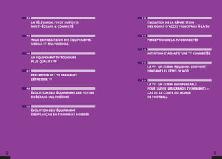 2 3
P.4
LA TÉLÉVISION, PIVOT DU FOYER
MULTI-ÉCRANS  CONNECTÉ
P.5
TAUX DE POSSESSION DES ÉQUIPEMENTS
MÉDIAS ET MULTIMÉDIAS
P.6
UN ÉQUIPEMENT TV TOUJOURS
PLUS QUALITATIF
P.7
PERCEPTION DE L’ULTRA HAUTE
DÉFINITION TV
P.8
ÉVOLUTION DE L’ÉQUIPEMENT DES FOYERS
EN ÉCRANS MULTIMÉDIAS
P.9
ÉVOLUTION DE L’ÉQUIPEMENT
DES FRANÇAIS EN TERMINAUX MOBILES
P.10
ÉVOLUTION DE LA RÉPARTITION
DES MODES D’ACCÈS PRINCIPAUX À LA TV
P.11
PERCEPTION DE LA TV CONNECTÉE
P.12
INTENTION D’ACHAT D’UNE TV CONNECTÉE
P.13
LA TV : UN ÉCRAN TOUJOURS CONVOITÉ
PENDANT LES FÊTES DE NOËL
P.14
LA TV : UN ÉCRAN INDISPENSABLE
POUR SUIVRE LES GRANDS ÉVÉNEMENTS –
CAS DE LA COUPE DU MONDE
DE FOOTBALL
 