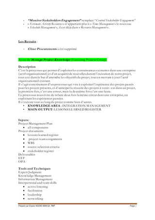 Préparé par Elysée NGONO MANGA, PMP Page 2
- “Monitor Stakeholders Engagement” remplace “Control Stakeholder Engagement”
- « Estimate Activity Resources » n’appartient plus à « Time Management » le nouveau
« Schedule Management », il est déjà dans « Resource Management ».
Les Retraits :
 Close Procurements a été supprimé
Ajout de Manage Project Knowledge (Executing Process Group)
Description
C’est le processus qui permet d’exploiter les connaissances existantes dans une entreprise
(actif organisationnel) et d’en acquérir de nouvelles durant l’exécution de notre projet,
tout ceci dans le but d’atteindre les objectifs du projet, tout en mettant à jour l’actif
organisationnel existant.
Il s’agit concrètement d’un processus qui vise à exploiter l’expérience des projets passés
pour les projets présents, et d’anticiper la réussite des projets à venir : car dans un projet,
la première fois, c’est une erreur, mais la deuxième fois c’est une faute.
Ce processus nous évite de refaire deux fois la même erreur dans une entreprise, en
exploitant les expériences passées.
Il s’exécute tout au long du projet comme bien d’autres.
• KNOWLEDGE AREA : INTEGRATION MANAGEMENT
• MAIN OUTPUT: LESSONS LEARNED REGISTER
Inputs:
Project Management Plan
 all components
Project documents
 lessons learned register
 project team assignments
 WBS
 source selection criteria
 stakeholder register
Deliverables
EEF
OPA
Tools and Techniques
Expert Judgment
Knowledge Management
Information Management
Interpersonal and team skills
 active listening
 facilitation
 leadership
 networking
 