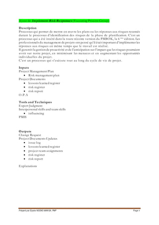 Préparé par Elysée NGONO MANGA, PMP Page 4
Ajout de Implement Risk Responses (Executing Process Group)
Description
Processus qui permet de mettre en œuvre les plans ou les réponses aux risques recensés
durant le processus d’identification des risques de la phase de planification. C’est un
processus qui a été inséré dans la toute récente version du PMBOK, la 6 ème
édition. Les
professionnels du management de projets ont pensé qu’il était important d’implémenter les
réponses aux risques en même temps que le travail est réalisé.
Il garantit la gestion de proactivité et de l’anticipation sur l’impact que les risques pourraient
avoir sur notre projet, en minimisant les menaces et en augmentant les opportunités
individuelles du projet.
C’est un processus qui s’exécute tout au long du cycle de vie de projet.
Inputs
Project Management Plan
 Risk management plan
Project Documents
 lessons learned register
 risk register
 risk report
O.P.A
Tools and Techniques
Expert Judgment
Interpersonal skills and team skills
 influencing
PMIS
Outputs
Change Request
Project Documents Updates
 issue log
 lessons learned register
 project team assignments
 risk register
 risk report
Explanations
 