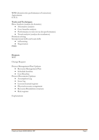 Préparé par Elysée NGONO MANGA, PMP Page 6
WPD (données des performances d’exécution)
Agreements
O.P.A
Tools and Techniques
Data Analysis (analyse de données)
 Alternative analysis
 Cost-benefits analysis
 Performance review (revue des performance)
 Trend analysis (analyse des tendances)
Problem solving
Interpersonal skills and team skills
 influencing
 Negotiation
PMIS
Outputs
WPI
Change Request
Project Management Plan Updates
 Resource Management Plan
 Schedule baseline
 Cost Baseline
Project Documents Updates
 Assumption Log
 Issue log
 Lessons learned register
 Physical resource assignment
 Resource Breakdown structure
 Risk register
Explanations
 
