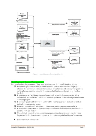 Préparé par Elysée NGONO MANGA, PMP Page 7
Figure 3 : control Resource Process workflow [8]
Modification de Control Procurements:
Les attributions du processus Close procurements ont été transférées à ce niveau :
 Processus qui consiste à clôturer chacun des approvisionnements du projet :
chacun des accords passés dans le cadre du projet est ainsi finalisé pour que rien
ne lie plus de manière formelle (contractuelle) l’acheteur (buyer) et le vendeur
(seller).
 Il permet aussi l’archivage de tous les accords, toute la documentation liée à
l’exécution des contrats. Toutes ces données pourront être utilisées plus tard dans
d’autres projets
 Il s’assure que tout le travail et les livrables confiés aux sous-traitants sont fait
selon les exigences du p.m.p
 Finaliser toutes les réclamations et s’assurer tous les pa yements sont faits
 L’acheteur doit fournir au vendeur une documentation formelle montrant que le
contrat est bien clôturé
 Toutefois, il pourrait avoir certains engagements qui continuent à exister entre
buyer and seller (maintenance, garantie, etc.) même a près la clôture d’un contrat
 Procurements are closed when:
 