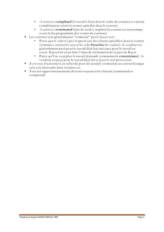Préparé par Elysée NGONO MANGA, PMP Page 8
• A contrat is completed (le travail à faire dans le cadre du contrat est exécuté
complètement selon les termes spécifiés dans le contrat)
• A contrat is terminated before the work is completed (le contrat est interrompu
avant la fin programmée des termes du contrats)
 Les contrats sont généralement ”terminated “ par le buyer soit :
• Parce que le seller n’a pas respecté une des clauses spécifiées dans le contrat
(terminate a contract for cause if the seller breaches the contract) : le vendeur est
généralement payé pour le travail déjà fait, mais pas pour le travail en
cours. Il pourrait aussi faire l’objet de réclamation de la part du Buyer
• Parce qu’il ne veut plus le travail demandé (termination for conveniance) : le
vendeur est payé pour le travail déjà fait et pour le travail en cours.
 Il est rare d’autoriser à un seller de pouvoir annuler ( terminated) un contrat bienque
cela soit nécessaire dans certains cas.
 Tous les approvisionnements doivent toujours être clôturés (terminated or
completed)
 