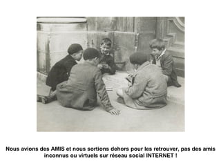 Nous avions des AMIS et nous sortions dehors pour les retrouver, pas des amis
inconnus ou virtuels sur réseau social INTERNET !
 