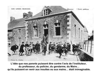 L’idée que nos parents puissent être contre l’avis de l’instituteur,
du professeur, du policier, du gendarme, du Maire…
qu’ils puissent en venir aux insultes ou aux mains… était inimaginable.
 