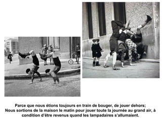 Parce que nous étions toujours en train de bouger, de jouer dehors; 
Nous sortions de la maison le matin pour jouer toute la journée au grand air, à 
condition d’être revenus quand les lampadaires s’allumaient. 
 