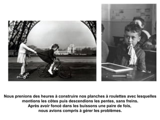 Nous prenions des heures à construire nos planches à roulettes avec lesquelles 
montions les côtes puis descendions les pentes, sans freins. 
Après avoir foncé dans les buissons une paire de fois, 
nous avions compris à gérer les problèmes. 
 