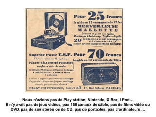 Nous n’avions pas de Play station, Nintendo, X Box, I Pod… 
Il n’y avait pas de jeux vidéos, pas 150 canaux de câble, pas de films vidéo ou 
DVD, pas de son stéréo ou de CD, pas de portables, pas d’ordinateurs … 
 