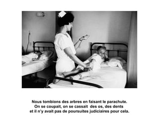 Nous tombions des arbres en faisant le parachute. 
On se coupait, on se cassait des os, des dents 
et il n’y avait pas de poursuites judiciaires pour cela. 
 
