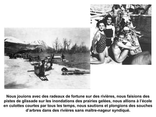Nous jouions avec des radeaux de fortune sur des rivières, nous faisions des 
pistes de glissade sur les inondations des prairies gelées, nous allions à l’école 
en culottes courtes par tous les temps, nous sautions et plongions des souches 
d’arbres dans des rivières sans maître-nageur syndiqué. 
 