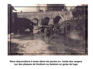 Nous descendions à toute allure les pentes en herbe des vergers 
sur des plaques de linoléum ou balatum en guise de luge. 
 